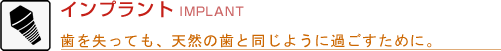 インプラント IMPLANT 歯を失っても、天然の歯と同じように過ごすために。