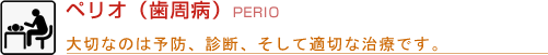 ペリオ（歯周病）PERIO 大切なのは予防、診断、そして適切な治療です。